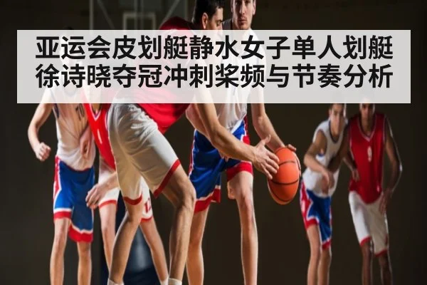 亚运会皮划艇静水女子单人划艇徐诗晓夺冠冲刺桨频与节奏分析